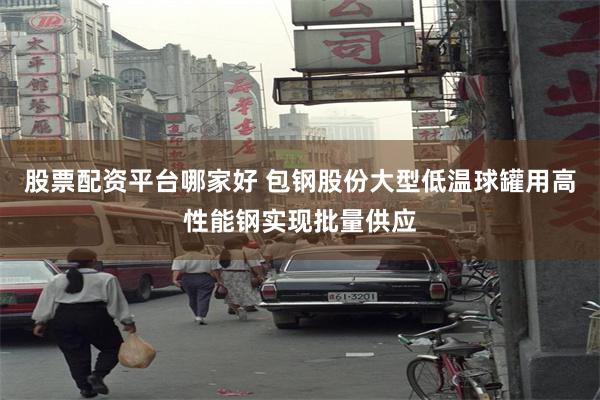 股票配资平台哪家好 包钢股份大型低温球罐用高性能钢实现批量供应