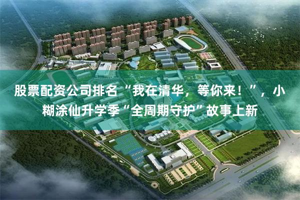股票配资公司排名 “我在清华，等你来！”，小糊涂仙升学季“全周期守护”故事上新