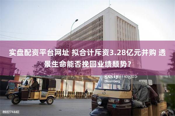 实盘配资平台网址 拟合计斥资3.28亿元并购 透景生命能否挽回业绩颓势？
