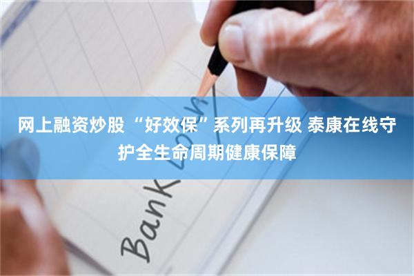 网上融资炒股 “好效保”系列再升级 泰康在线守护全生命周期健康保障