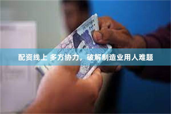 配资线上 多方协力，破解制造业用人难题