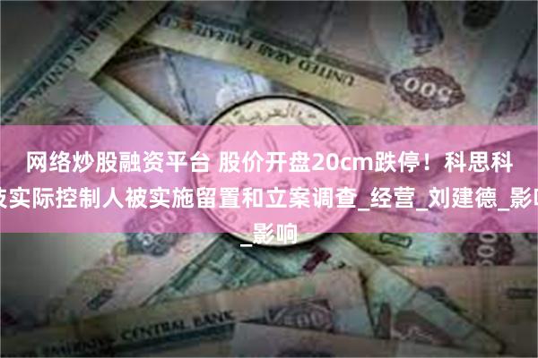网络炒股融资平台 股价开盘20cm跌停！科思科技实际控制人被实施留置和立案调查_经营_刘建德_影响