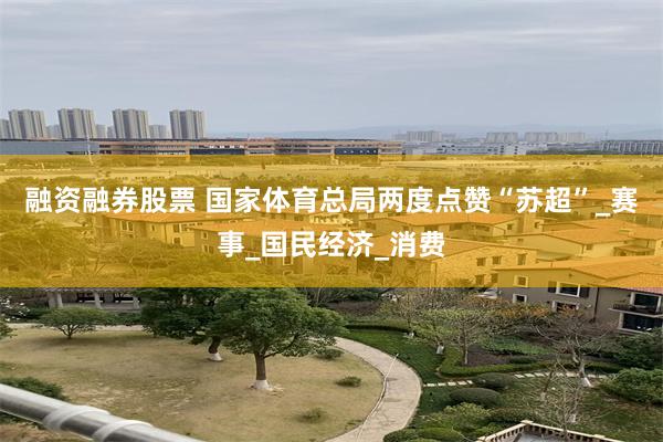 融资融券股票 国家体育总局两度点赞“苏超”_赛事_国民经济_消费