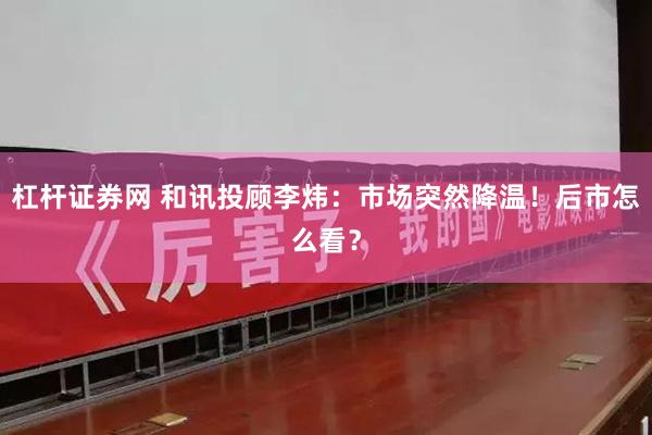 杠杆证券网 和讯投顾李炜:市场突然降温!后市怎么看?