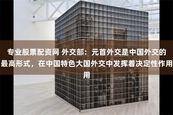 专业股票配资网 外交部：元首外交是中国外交的最高形式，在中国特色大国外交中发挥着决定性作用