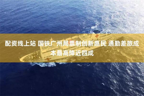 配资线上站 国铁广州局票制创新惠民 通勤差旅成本最高降近四成