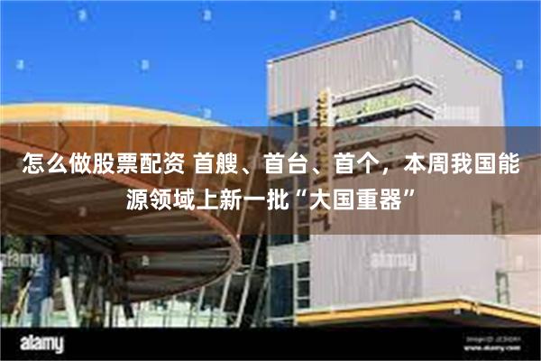 怎么做股票配资 首艘、首台、首个，本周我国能源领域上新一批“大国重器”