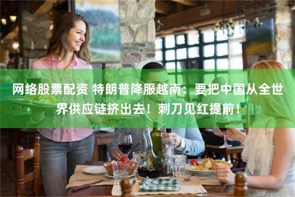 网络股票配资 特朗普降服越南：要把中国从全世界供应链挤出去！刺刀见红提前！